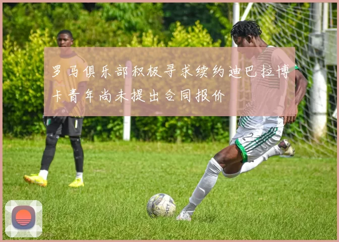 罗马俱乐部积极寻求续约迪巴拉博卡青年尚未提出合同报价
