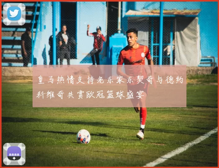 皇马热情支持老东家东契奇与德约科维奇共赏欧冠篮球盛宴