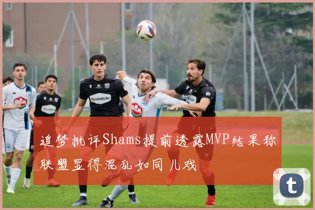 追梦批评Shams提前透露MVP结果称联盟显得混乱如同儿戏