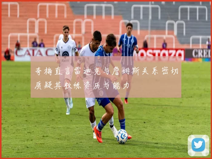 夸梅直言雷迪克与詹姆斯关系密切质疑其教练资历与能力