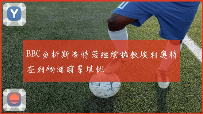 BBC分析斯洛特若继续执教埃利奥特在利物浦前景堪忧