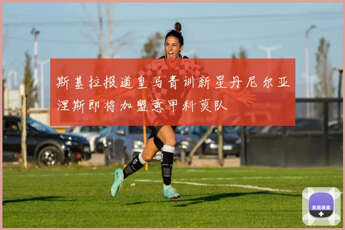 斯基拉报道皇马青训新星丹尼尔亚涅斯即将加盟意甲科莫队