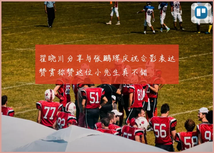 翟晓川分享与张鹏珲庆祝合影表达赞赏称赞这位小先生真不错
