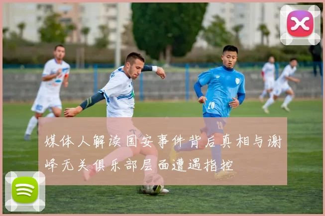 媒体人解读国安事件背后真相与谢峰无关俱乐部层面遭遇指控
