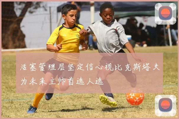 活塞管理层坚定信心视比克斯塔夫为未来主帅首选人选