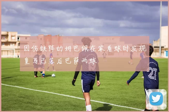 因伤缺阵的姆巴佩在家看球时发现皇马已落后巴萨两球