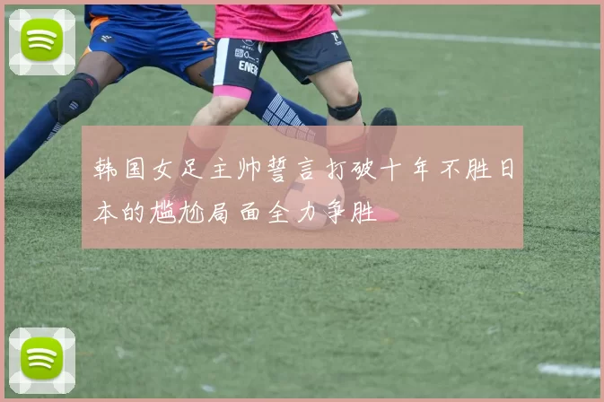 韩国女足主帅誓言打破十年不胜日本的尴尬局面全力争胜