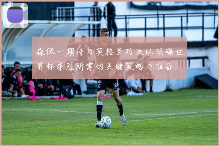 森保一期待与英格兰对决以明确世界杯夺冠所需的关键策略与准备