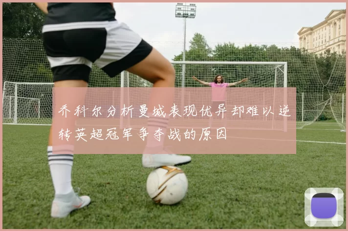 乔科尔分析曼城表现优异却难以逆转英超冠军争夺战的原因