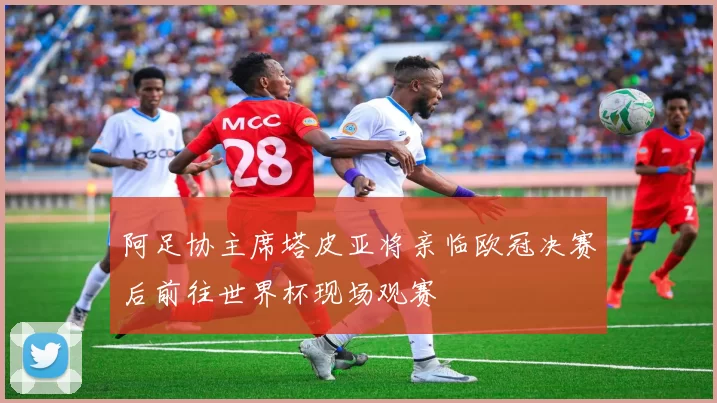 阿足协主席塔皮亚将亲临欧冠决赛后前往世界杯现场观赛