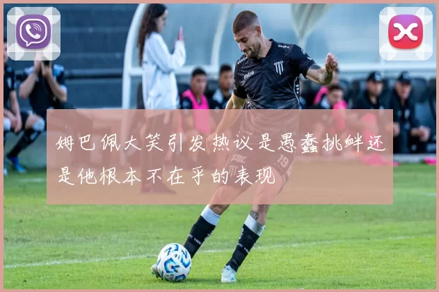 姆巴佩大笑引发热议是愚蠢挑衅还是他根本不在乎的表现