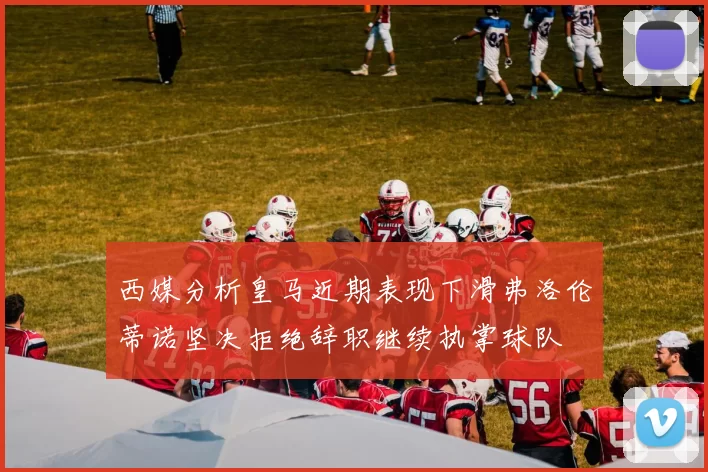 西媒分析皇马近期表现下滑弗洛伦蒂诺坚决拒绝辞职继续执掌球队