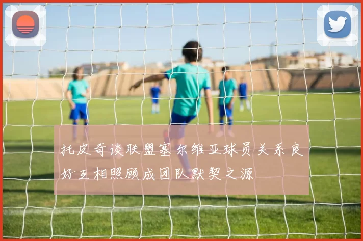 托皮奇谈联盟塞尔维亚球员关系良好互相照顾成团队默契之源