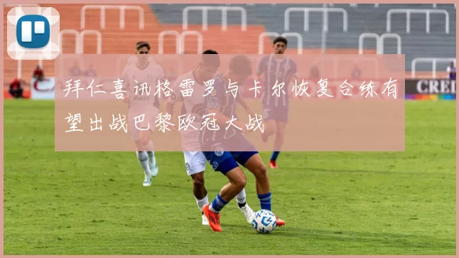 拜仁喜讯格雷罗与卡尔恢复合练有望出战巴黎欧冠大战