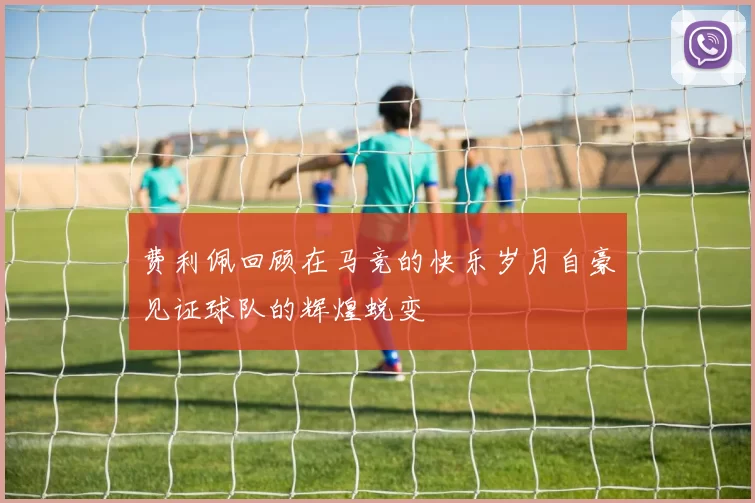 费利佩回顾在马竞的快乐岁月自豪见证球队的辉煌蜕变