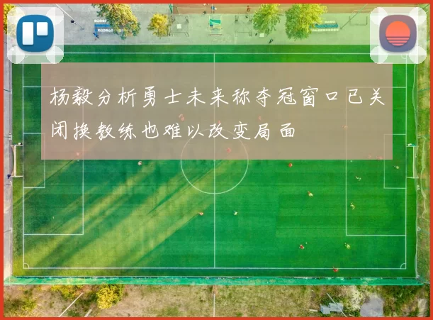 杨毅分析勇士未来称夺冠窗口已关闭换教练也难以改变局面