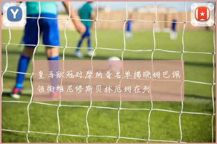 皇马欧冠对摩纳哥名单揭晓姆巴佩领衔维尼修斯贝林厄姆在列